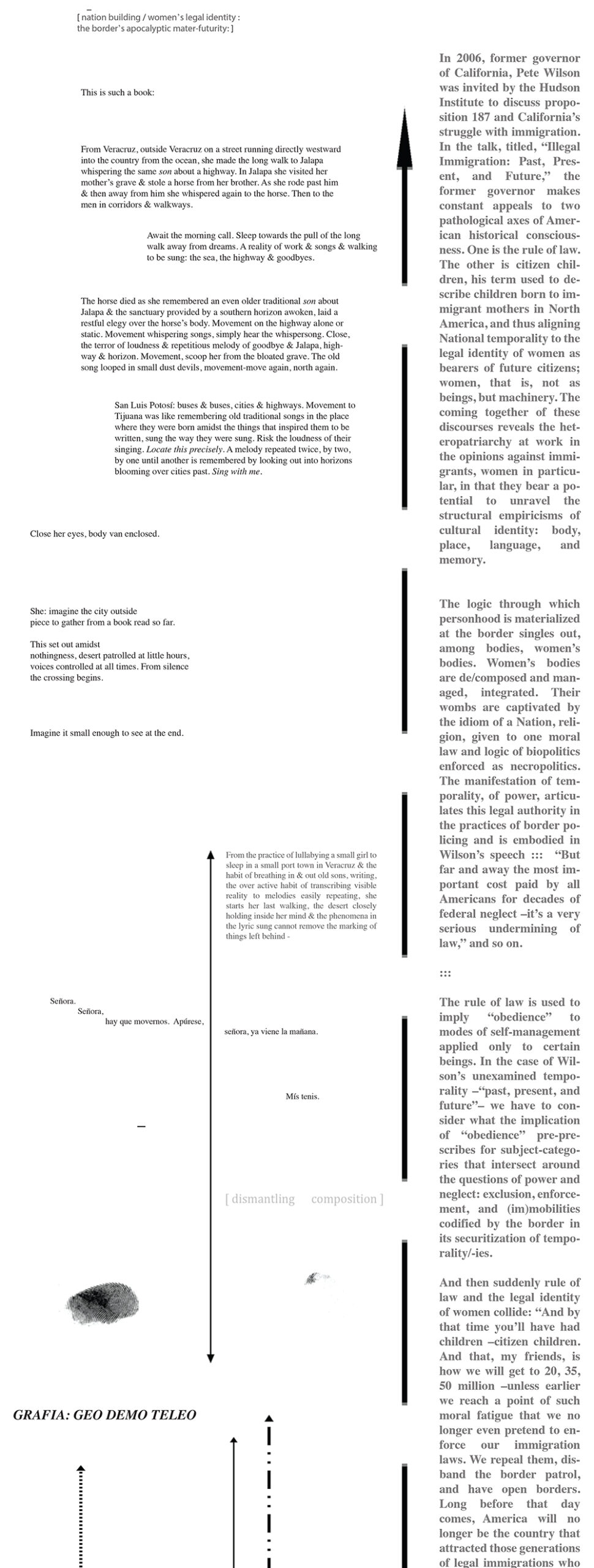 Two columns, divided by a thick, bold dotted-line arrow.

The right-hand column says:

In 2006, former governor of California, Pete Wilson was invited by the Hudson Institute to discuss proposition 187 and California’s struggle with immigration. In the talk, titled, “Illegal Immigration: Past, Present, and Future,” the former governor makes constant appeals to two pathological axes of American historical consciousness. One is the rule of law. The other is citizen children, his term used to describe children born to immigrant mothers in North America, and thus aligning National temporality to the legal identity of women as the bearers of future citizens; women, that is, not as beings but machinery. The coming together of these discourses reveals the heteropatriarchy at work in the opinions against immigrants, women in particular, in that they bear a potential to unravel the structural empiricisms of cultural identity: body, place, language, and memory.

The logic through which personhood is materiaized at the border singles out, among bodies, women’s bodies. Women’s bodies are de/composed and managed, integrated. Their wombs are captivated by the idiom of a Nation, religion, given to one moral law and logic of biopolotics enforced as necropolitics. The manifestation of temporality, of power, articulates this legal authority in the practices of border policing and is embodied in Wilson’s speech ::: “But far and away the most important cost paid by all Americans for decades of federal neglect - it’s a very serious undermining of law,” and so on. 

:::

The rule of law is used to imply “obedience” to modes of self-management applied only to certain beings. In the case of Wilson’s unexamined temporality - “past, present and future”- we have to consider what the implication of “obedience” pre-prescribes for subject-categories that intersect around the questions of power and neglect: exclusion, enforcement, and(im)mobilities codified by the border in its securitization of temporality/-ies. 

And then suddenly rule of law and the legal identity of women collide: “And by that time you’ll have had children - citizen children. And that, myfriends, is how we will get to 20, 35, 50 million - unless earlier we reach a point of such moral fatigue that we no longer even pretend to enforce our immigration laws. We repeal them, disband the border patrol, and have open borders. Long before that day comes, America will no longer be the country that attracted those generations of legal immigrations who immigrated under the rule of law.” The focus on taxes in Wilson’s political-theoretical framework is legitimated by an unspoken construct: woman, not as existential being, but categorically maternal. The mother’s role in this nation-building imaginary isn’t that of raising children either, but rather of yielding children to the set of morals and history that builds citizens, to the narratives of Nation that emerge from colonial geographies and other epistemologies. Thus, taxes come to represent what is not addressed: that all children are adopted children. There are men, adopters with their taxes, and there are women, producers within (not of) the imaginary; but an imaginary sustained by the reality of those resources implicated by taxation. In this arrangement of exchanges immigrant women are doubly alienated geopolitically by the precarious status of their bodies as producers of citizens, but producers of inferior citizens for whom the normal exchange of material subsistence cannot account for the innate deficit of their inherent, biological, conceived origin in a “peripheral,” “third world”  country. To quote Wilson: “You have got this long, porous border. You have got this nation full of people, poor people. It is full of poor people. It is not a poor country in terms of resources , but it is full of poor people.” Drucilla Cornell asserts, “the obsession with genetic ties is also tied into unconscious fantasies about the meaning of masculinity and racial superiority.” Fantasies are stories, descriptions of an inconsistent universe, one with a different tempo, cadence, like Wilson’s temporality; his past is not ours, the present is not a full one, and the future is a fantastical arrangement that preserves the modes of exchange that keep patriarchy powerful. Stories are temporal, locative, and dismantling. Place written as time in-place. Border stories focus on women or the young, the young remembering between two national matrices—that of their birth, that of their adoption. This story is both true and fantasy, a truth within the patriarchy-fantasy, and a fantasy rehearsed to undo a truth about the place of women in-place, a writing cadence from the border. 

The left-hand column says:

[nation building / women’s legal identity :
the border’s apocalyptic mater-futurity: ]

This is such a book:

From Veracruz, outside Veracruz on a street running directly westward into the country from the ocean, she made the long walk to Jalapa whispering the same son about a highway. In Jalapa she visited her mother’s grave & stole a horse from her brother. As she rode past him & then away from him she whispered again to the horse. Then to the men in corridors and walkways.

Await the morning call. Sleep towards the pull of the long walk away from dreams. A reality of work & songs & walking to be sung: the sea, the highway & goodbyes.

The horse died as she remembered an even older traditional son about Jalapa & the sanctuary provided by a southern horizon awoken, laid a restful elegy over the horse’s body. Movement on the highway alone or static. Movement whispering songs, simply hear the whispersong. Close, the terror of loudness & repetitious melody of goodbye & Jalapa, highway & horizon. Movement, scoop her from the bloated grave. The old song looped in small dust devils, movement-move again, north again. 

San Luis Potosí: buses & buses, cities & highways. Movement to Tijuana was like remembering old traditional songs in the place where they were born amidst the things that inspired them to be written, sung the way they were sung. Risk the loudness of their singing. Locate this precisely. A melody repeated twice, by two, by one until another is remembering by looking out into horizons blooming over cities past. Sing with me. 

Close her eyes, body van enclosed.

She: imagine the city outside
piece to gather from a book read so far.

This set out amidst
nothingness, desert patrolled at little hours, 
voices controlled at all times. From silence
the crossing begins.

Imagine it small enough to see at the end.

[And then there is a smaller arrow, diving the space on the left further into a left and right].

On the right hand sign of the arrow:

From the practice of lullabying a small girl to sleep in a small port town in Veracruz & the habit of breathing in & out old sons, writing, the over active habit of transcribing visible reality to melodies easily repeating, she starts her last walking, the desert closely holding inside her mind & the phenomena in the lyric sung cannot remove the marking of things left behind

And then starting on the lefthand side of the arrow and moving across the dividing line:

Señora.
	Señora,
		hay que movernos. Apúrese,
						señora, ya viene la mañana.

								Mís tenis.

And then on the left-hand side, an em-dash and a thumbprint. 

And on the righthand side, in brackets:

[dismantling 	composition]

and a tiny ink trail from the thumbprint. 

GRAFIA: GEO DEMO TELEO

[Then, a series of arrows next to each other, one pointing up with fine dashes like a train track, one solid ink and pointing up and down, one pointed up with long and short dashes a la morse code]

[Below these arrows is the following text:

BIO

errant: errantry err itarere ere re 
re & re & re & re &re & re & re &
re & re & re & re &re & re & re &
re & re & re & re &re & re & re &
re & re & re & re &re & re & re &
re & re & re & re &re & re & re &

City is
an organ the body
ocean

		feeling

swaying bag

hanging
bodying						knees
bending			calculating
		distancing

streets measure pacing.

Shoelaces hang through a holing
	& an aluminum fence.		
						A light breeze crawls along the breadloaf grooves.

Laces withouting, shoes sway.

Aluminum sheet spreads horizontal, canals.
Thought stops her.


white strings
held together  a knot she tied

[three long dashes]

A horizon unravels elegy above 
lain down

She only breathes 
to continuewalk.

[two short dashes and then another arrow pointing up and down, of which text is placed on either side and across:]

smell of little things
sounds of wings  of insects

Never find a way back sand.
One other.

see 
circles rebound

moving dark scattering

desert light frequent
eight open graves

decision to sit
a blank name on the lips

pronounce the air pronoun even
scatters night & 
the position

the smellmirrors & corpsehair is

a metaphor: spiderwebs, the world dries over
all the characters named will soon walk into themselves
the ocean receives wash in the surf

in those fields

ants driven to chaos dances from the feet sound sharp stones. Vowels dissipate. Break apart hard dirt rocks. Consonants retaliate. The lingering murmur of the truck long down the road. Capital nominates. Lights look back. Fall. Marks. Back.

Nation of language	is a thought.

Back.

a Memory like that need:

mother’s face as waves came in. The face a seeing, sees the first time, the world mimes the noise closest a heartbeat. Close eyes halfmouth and tongueshy. Behind lips taste salt & flake skins fishskin hands of men. Fingers in the pound an off shore breeze again. A face through hair. Rhythm does again. The poet wave. Poem traces again. 

only the fishandman & the mark of again

memory is again re-an “er” of stutter:
Where are my men again. Why a little girl written again: the sky is only red humidity

With her mother to beach, the sky. The sky, then reddening the humidity. Marking weighing heavy on the branches. Thin progress in trees casting shadows. The beach at that hour grey and littered. Broken shells colored pale pone burnt of wood. The look of paper scraps tallied fish scratched. Ink & marks, fly back stay. Fall black. Hammer an echo. Fishman voice & the drum wood. The drum wood & the boat wood. Thin trees. Fat radio fire & the fish talk, the man voice. Sung songs in Fishanman fishman dialect voice. White crumpled insects over the sand again. Gusts against her feet & through yellow plastic sandals. The hour waits for fish & man. Her small feet little ducks beside the fat toes of her mom. Toes turned into walking: the sand like jelly stuck to the insides again. 

A mark. 
